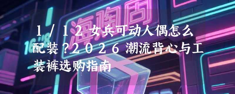 1/12女兵可动人偶怎么配装？2026潮流背心与工装裤选购指南