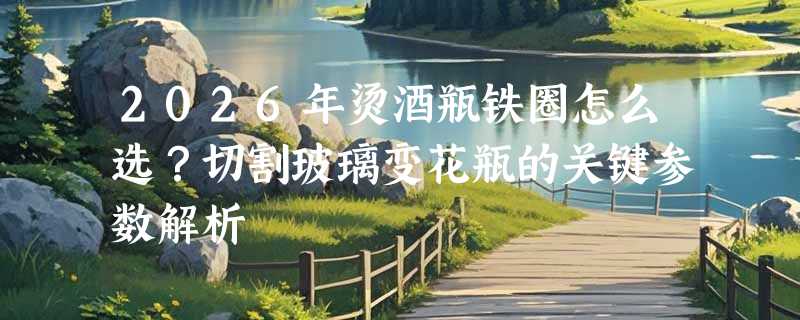 2026年烫酒瓶铁圈怎么选？切割玻璃变花瓶的关键参数解析