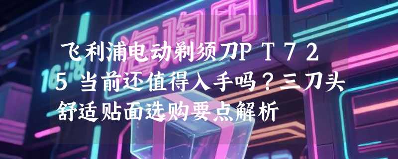 飞利浦电动剃须刀PT725当前还值得入手吗？三刀头舒适贴面选购要点解析