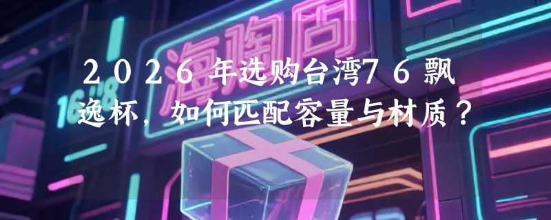 2026年选购台湾76飘逸杯，如何匹配容量与材质？