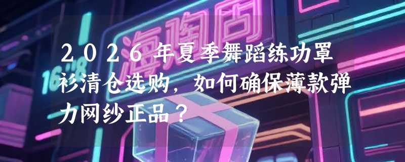 2026年夏季舞蹈练功罩衫清仓选购，如何确保薄款弹力网纱正品？