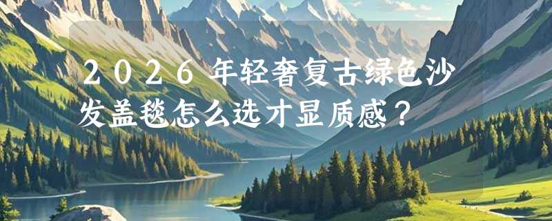 2026年轻奢复古绿色沙发盖毯怎么选才显质感？