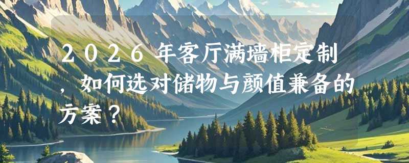2026年客厅满墙柜定制，如何选对储物与颜值兼备的方案？