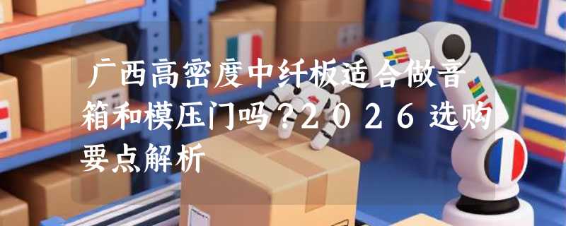 广西高密度中纤板适合做音箱和模压门吗？2026选购要点解析