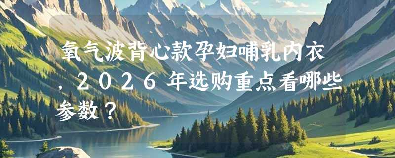 氧气波背心款孕妇哺乳内衣，2026年选购重点看哪些参数？