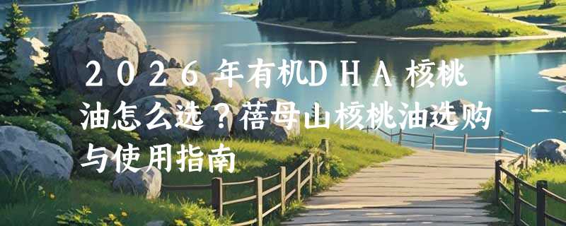 2026年有机DHA核桃油怎么选？蓓母山核桃油选购与使用指南
