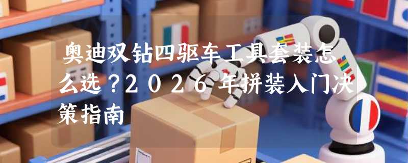 奥迪双钻四驱车工具套装怎么选？2026年拼装入门决策指南