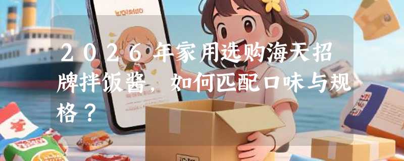 2026年家用选购海天招牌拌饭酱，如何匹配口味与规格？