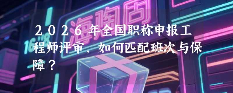 2026年全国职称申报工程师评审，如何匹配班次与保障？