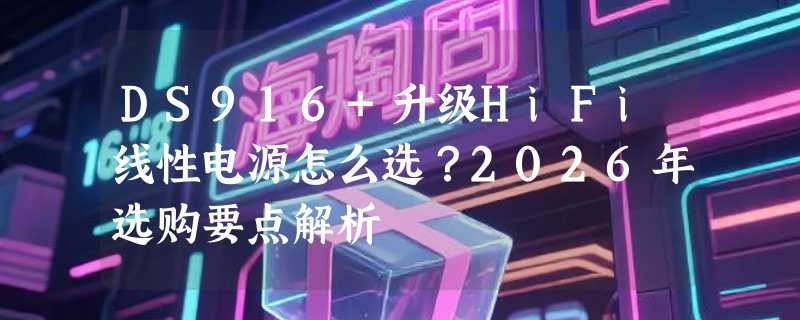 DS916+升级HiFi线性电源怎么选？2026年选购要点解析
