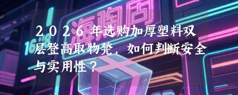 2026年选购加厚塑料双层登高取物凳，如何判断安全与实用性？