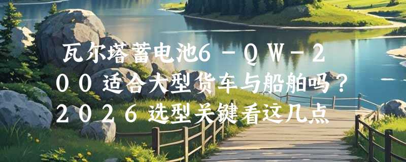 瓦尔塔蓄电池6-QW-200适合大型货车与船舶吗？2026选型关键看这几点