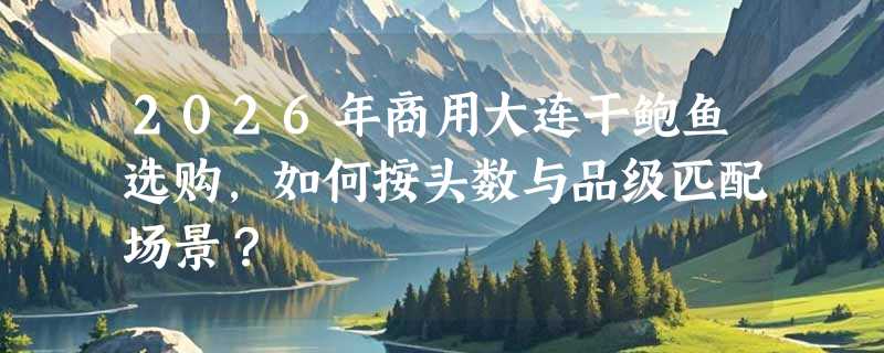 2026年商用大连干鲍鱼选购，如何按头数与品级匹配场景？