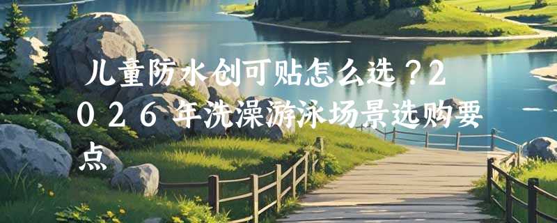 儿童防水创可贴怎么选？2026年洗澡游泳场景选购要点