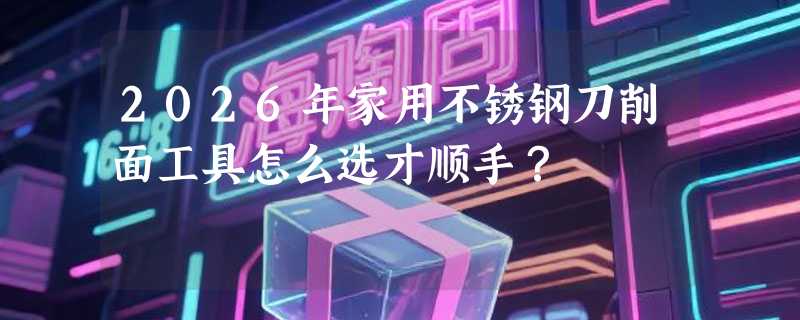 2026年家用不锈钢刀削面工具怎么选才顺手？