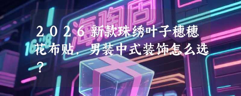 2026新款珠绣叶子穗穗花布贴，男装中式装饰怎么选？