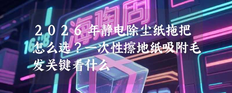 2026年静电除尘纸拖把怎么选？一次性擦地纸吸附毛发关键看什么