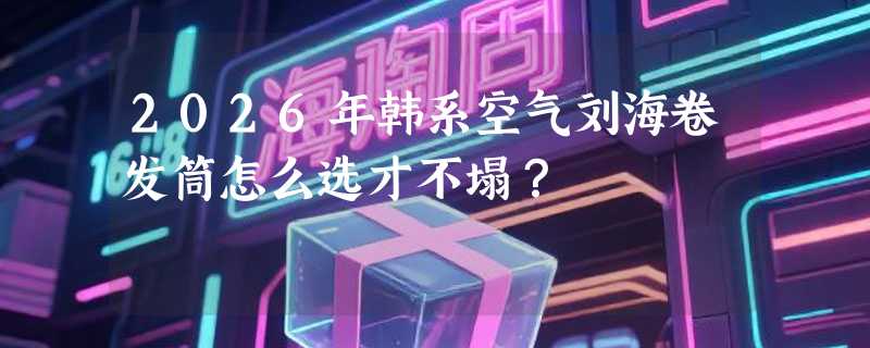 2026年韩系空气刘海卷发筒怎么选才不塌？
