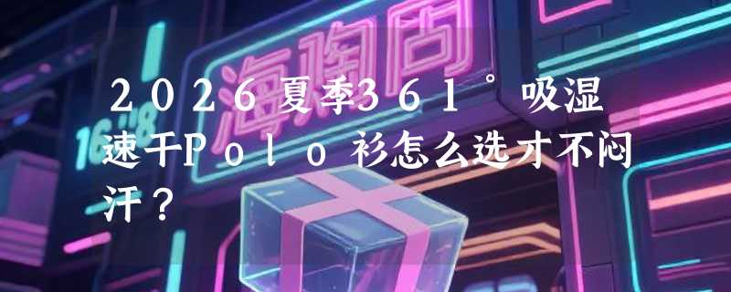 2026夏季361°吸湿速干Polo衫怎么选才不闷汗？