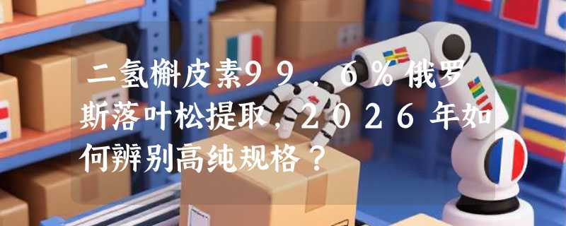 二氢槲皮素99.6%俄罗斯落叶松提取，2026年如何辨别高纯规格？