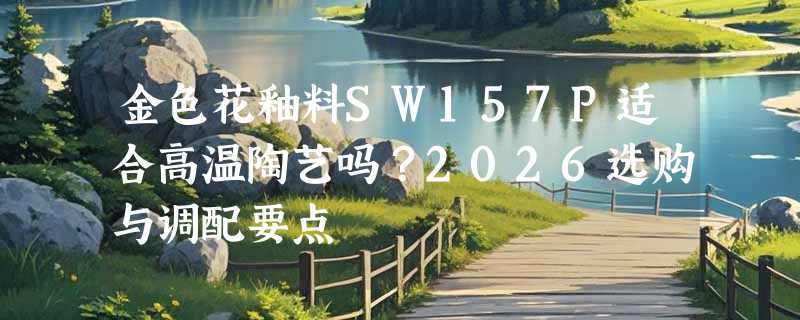 金色花釉料SW157P适合高温陶艺吗？2026选购与调配要点