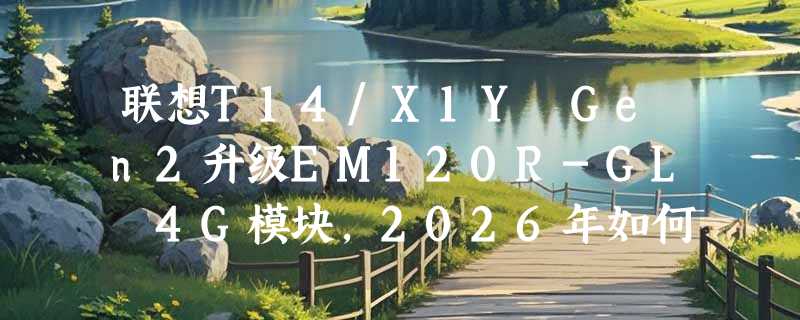 联想T14/X1Y Gen2升级EM120R-GL 4G模块，2026年如何避坑选对版本？