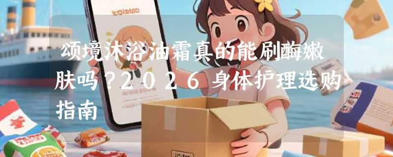 颂境沐浴油霜真的能刷酶嫩肤吗？2026身体护理选购指南