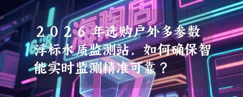 2026年选购户外多参数浮标水质监测站，如何确保智能实时监测精准可靠？