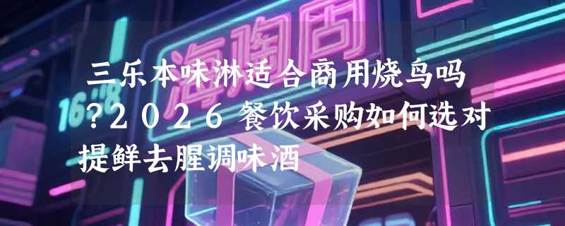 三乐本味淋适合商用烧鸟吗？2026餐饮采购如何选对提鲜去腥调味酒