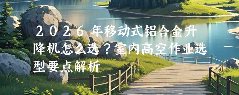 2026年移动式铝合金升降机怎么选？室内高空作业选型要点解析