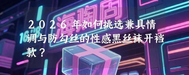 2026年如何挑选兼具情调与防勾丝的性感黑丝袜开裆款？