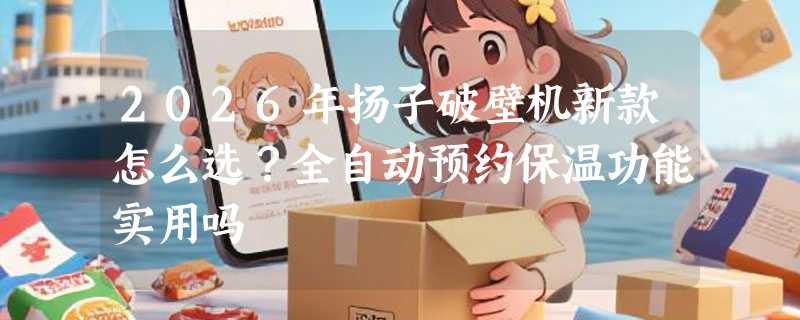 2026年扬子破壁机新款怎么选？全自动预约保温功能实用吗