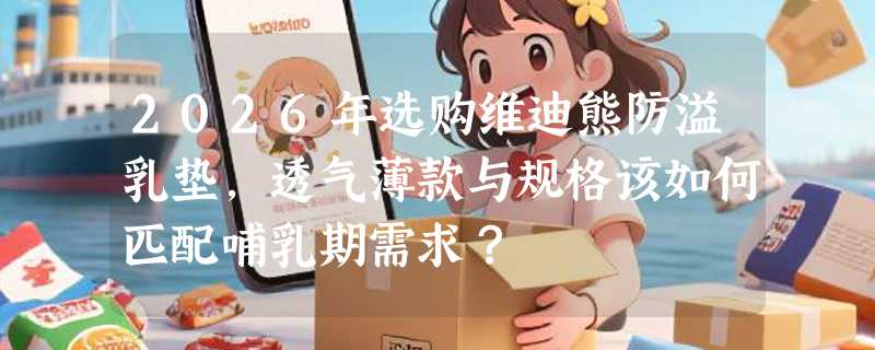 2026年选购维迪熊防溢乳垫，透气薄款与规格该如何匹配哺乳期需求？