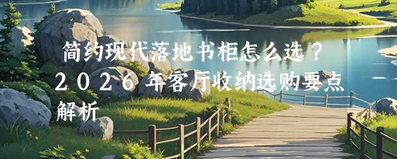 简约现代落地书柜怎么选？2026年客厅收纳选购要点解析