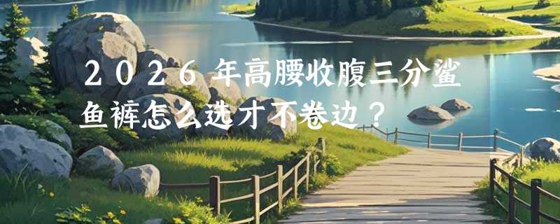 2026年高腰收腹三分鲨鱼裤怎么选才不卷边？