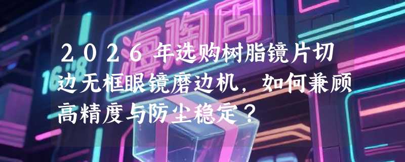 2026年选购树脂镜片切边无框眼镜磨边机，如何兼顾高精度与防尘稳定？