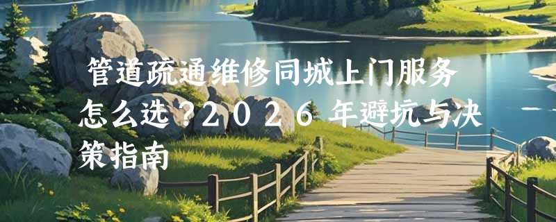 管道疏通维修同城上门服务怎么选？2026年避坑与决策指南