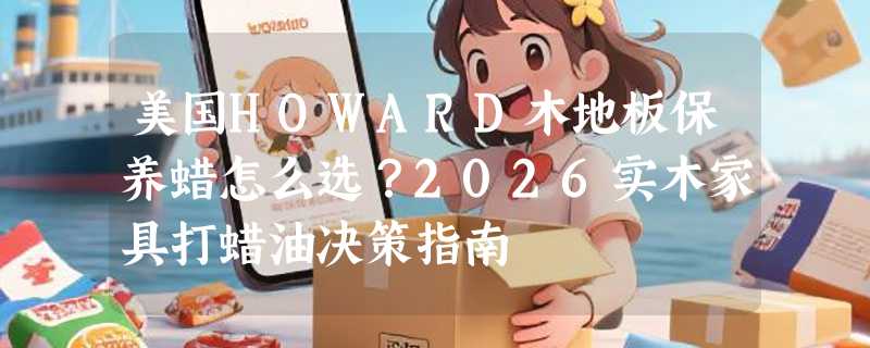美国HOWARD木地板保养蜡怎么选？2026实木家具打蜡油决策指南