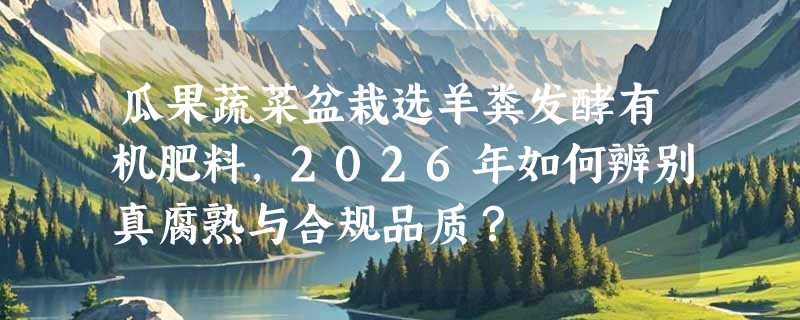 瓜果蔬菜盆栽选羊粪发酵有机肥料，2026年如何辨别真腐熟与合规品质？