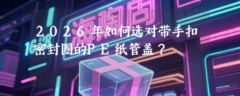 2026年如何选对带手扣密封圈的PE纸管盖？