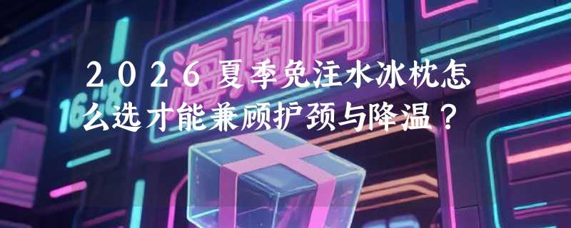 2026夏季免注水冰枕怎么选才能兼顾护颈与降温？