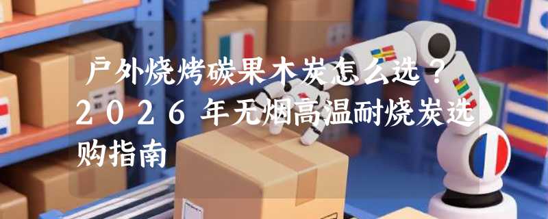 户外烧烤碳果木炭怎么选？2026年无烟高温耐烧炭选购指南