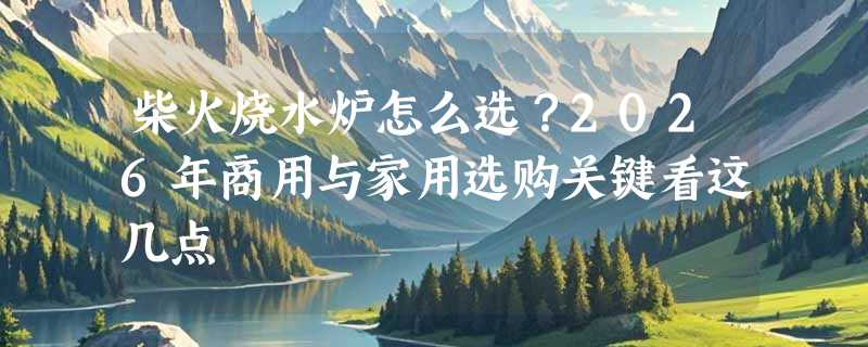 柴火烧水炉怎么选？2026年商用与家用选购关键看这几点