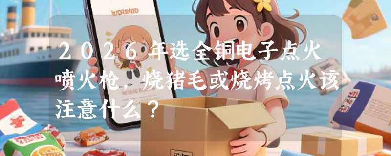 2026年选全铜电子点火喷火枪，烧猪毛或烧烤点火该注意什么？
