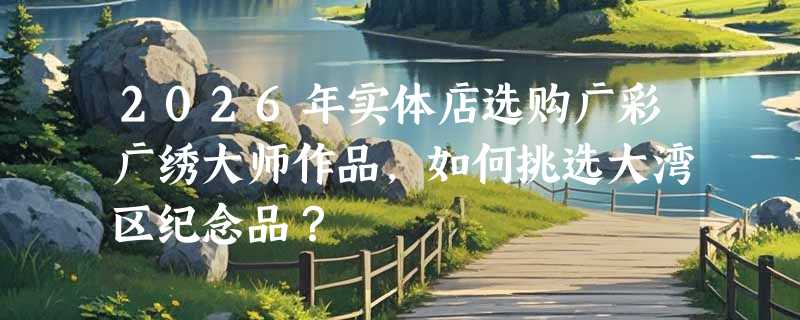 2026年实体店选购广彩广绣大师作品，如何挑选大湾区纪念品？