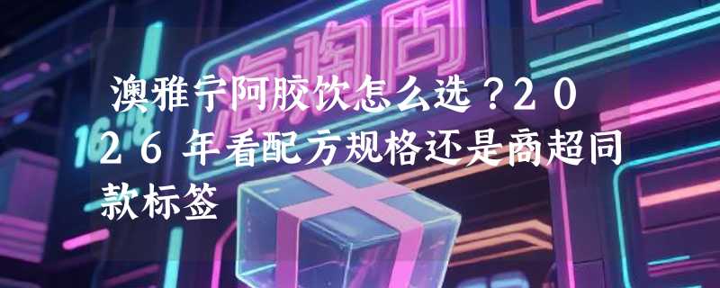 澳雅宁阿胶饮怎么选？2026年看配方规格还是商超同款标签