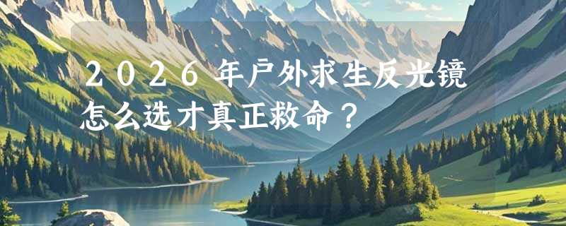 2026年户外求生反光镜怎么选才真正救命？