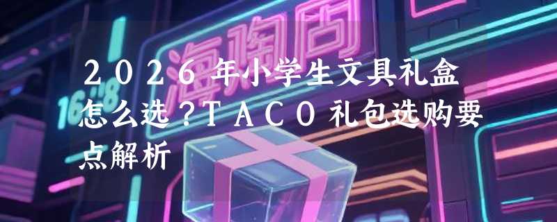 2026年小学生文具礼盒怎么选？TACO礼包选购要点解析