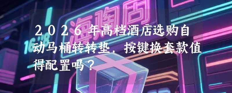 2026年高档酒店选购自动马桶转转垫，按键换套款值得配置吗？