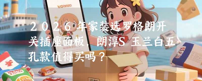 2026年家装选罗格朗开关插座面板，朗淳S玉兰白五孔款值得买吗？